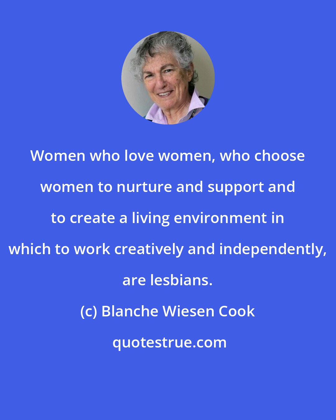 Blanche Wiesen Cook: Women who love women, who choose women to nurture and support and to create a living environment in which to work creatively and independently, are lesbians.