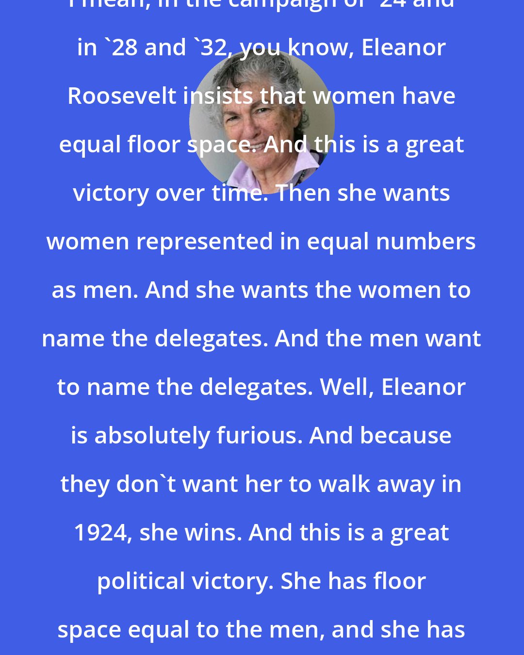 Blanche Wiesen Cook: I mean, in the campaign of '24 and in '28 and '32, you know, Eleanor Roosevelt insists that women have equal floor space. And this is a great victory over time. Then she wants women represented in equal numbers as men. And she wants the women to name the delegates. And the men want to name the delegates. Well, Eleanor is absolutely furious. And because they don't want her to walk away in 1924, she wins. And this is a great political victory. She has floor space equal to the men, and she has the right to name the women.