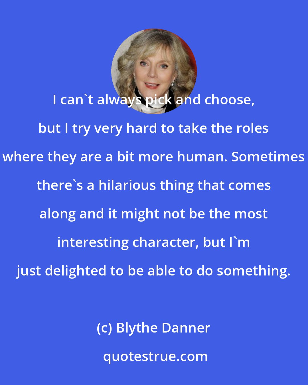 Blythe Danner: I can't always pick and choose, but I try very hard to take the roles where they are a bit more human. Sometimes there's a hilarious thing that comes along and it might not be the most interesting character, but I'm just delighted to be able to do something.