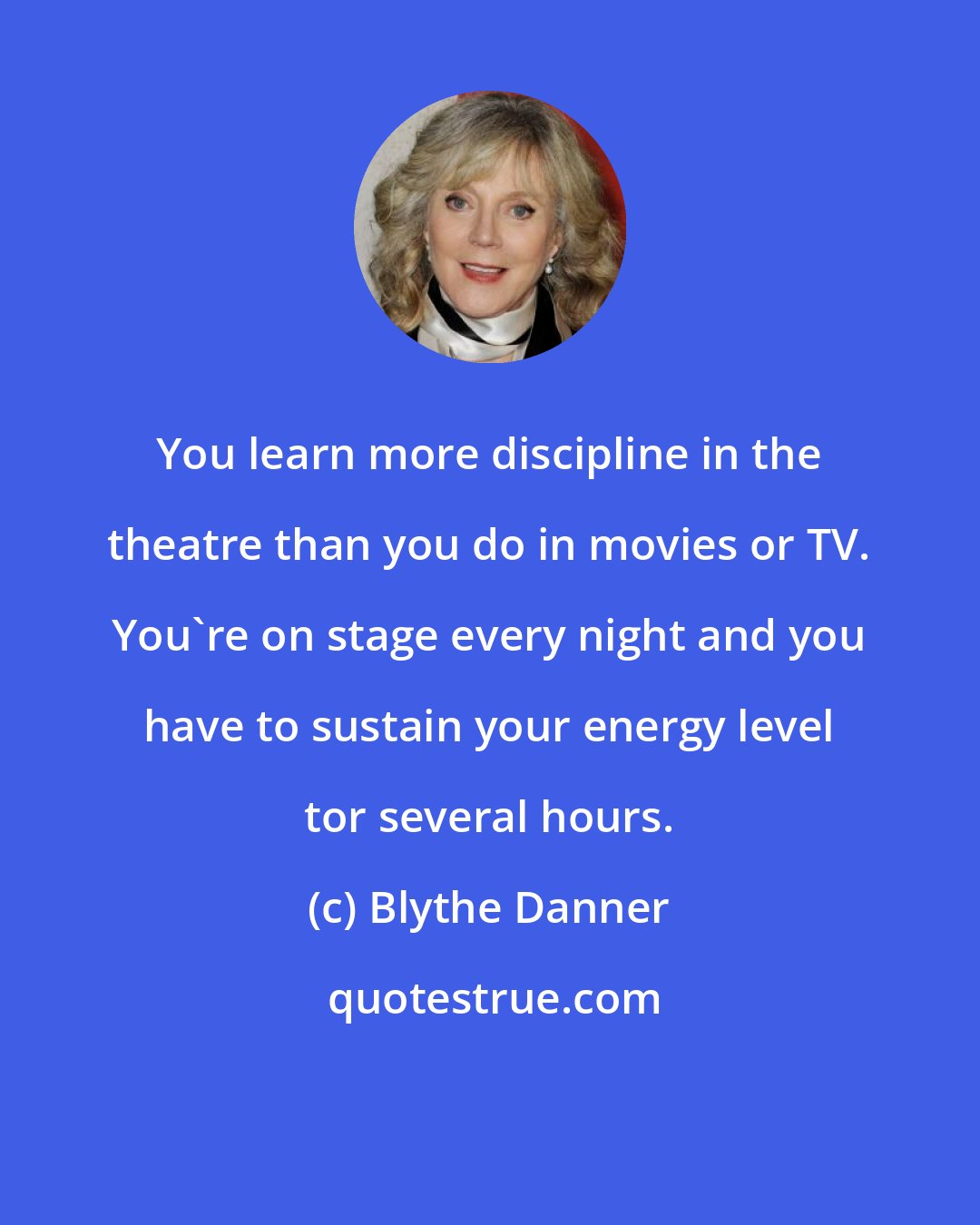 Blythe Danner: You learn more discipline in the theatre than you do in movies or TV. You're on stage every night and you have to sustain your energy level tor several hours.