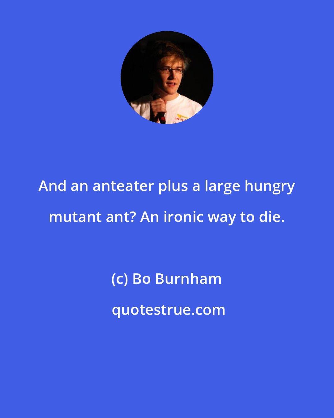 Bo Burnham: And an anteater plus a large hungry mutant ant? An ironic way to die.
