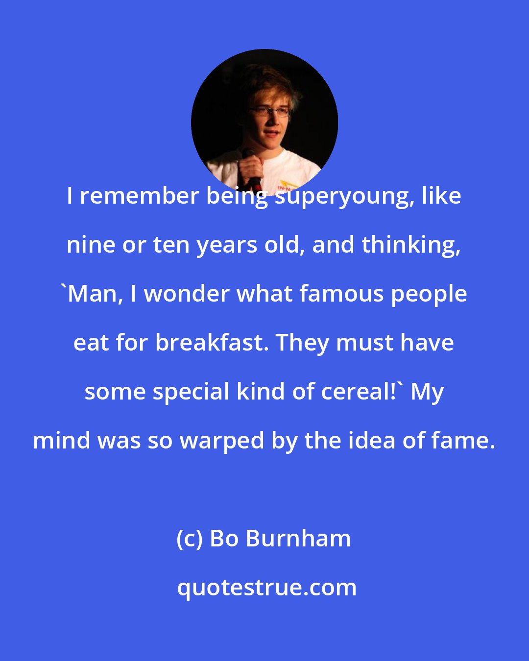Bo Burnham: I remember being superyoung, like nine or ten years old, and thinking, 'Man, I wonder what famous people eat for breakfast. They must have some special kind of cereal!' My mind was so warped by the idea of fame.