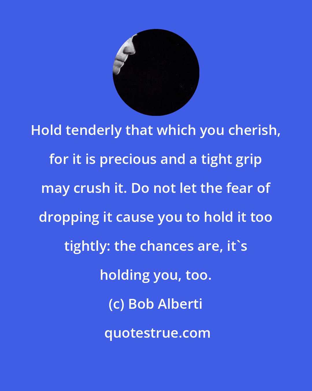 Bob Alberti: Hold tenderly that which you cherish, for it is precious and a tight grip may crush it. Do not let the fear of dropping it cause you to hold it too tightly: the chances are, it's holding you, too.