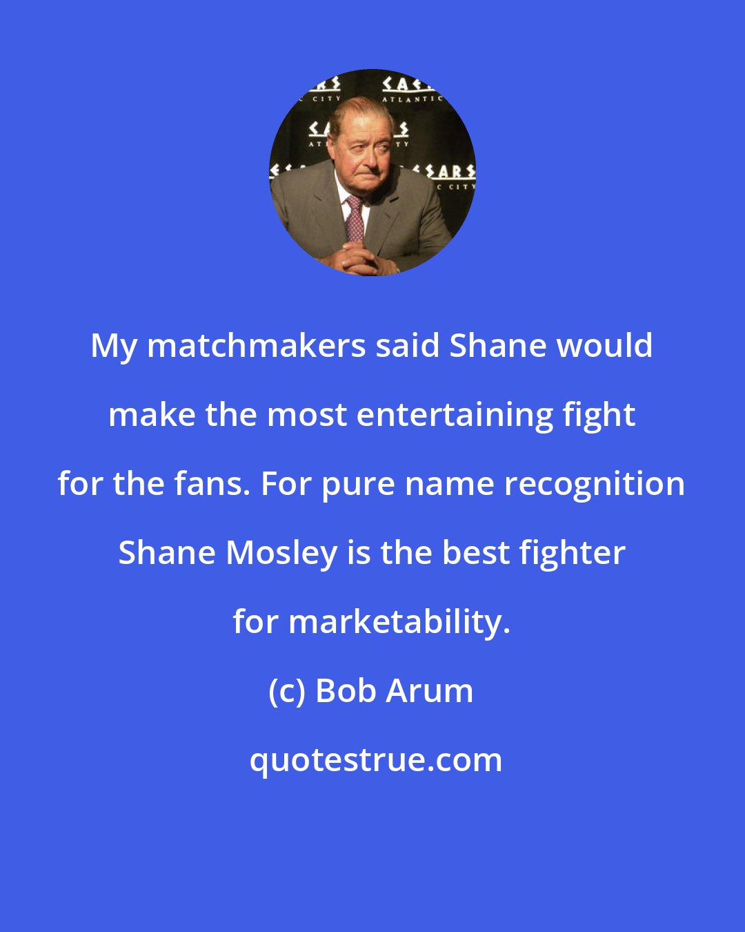Bob Arum: My matchmakers said Shane would make the most entertaining fight for the fans. For pure name recognition Shane Mosley is the best fighter for marketability.