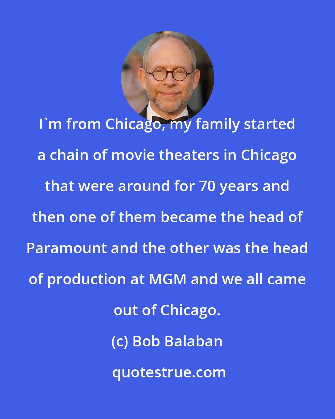 Bob Balaban: I'm from Chicago, my family started a chain of movie theaters in Chicago that were around for 70 years and then one of them became the head of Paramount and the other was the head of production at MGM and we all came out of Chicago.