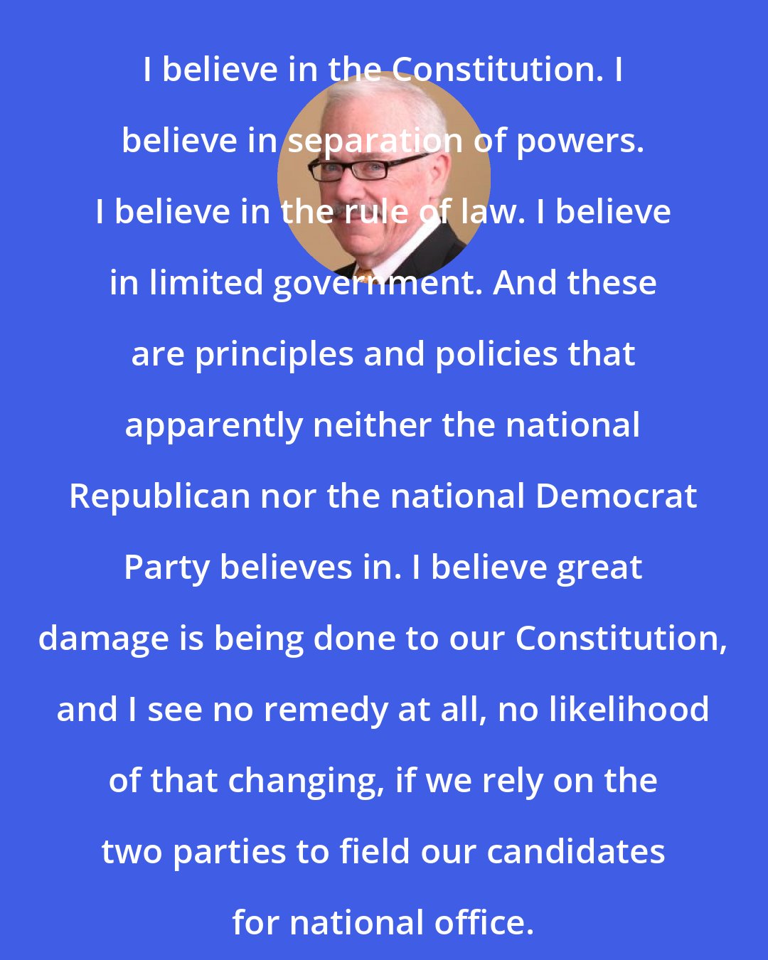 Bob Barr: I believe in the Constitution. I believe in separation of powers. I believe in the rule of law. I believe in limited government. And these are principles and policies that apparently neither the national Republican nor the national Democrat Party believes in. I believe great damage is being done to our Constitution, and I see no remedy at all, no likelihood of that changing, if we rely on the two parties to field our candidates for national office.