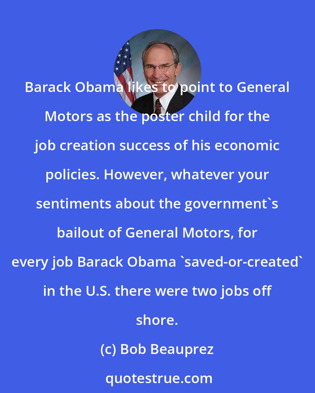 Bob Beauprez: Barack Obama likes to point to General Motors as the poster child for the job creation success of his economic policies. However, whatever your sentiments about the government's bailout of General Motors, for every job Barack Obama 'saved-or-created' in the U.S. there were two jobs off shore.