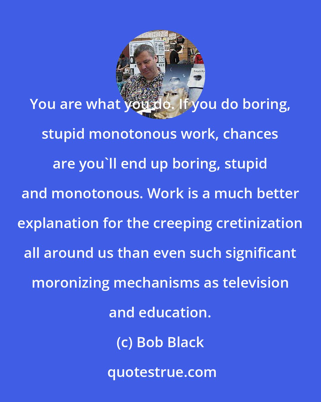 Bob Black: You are what you do. If you do boring, stupid monotonous work, chances are you'll end up boring, stupid and monotonous. Work is a much better explanation for the creeping cretinization all around us than even such significant moronizing mechanisms as television and education.