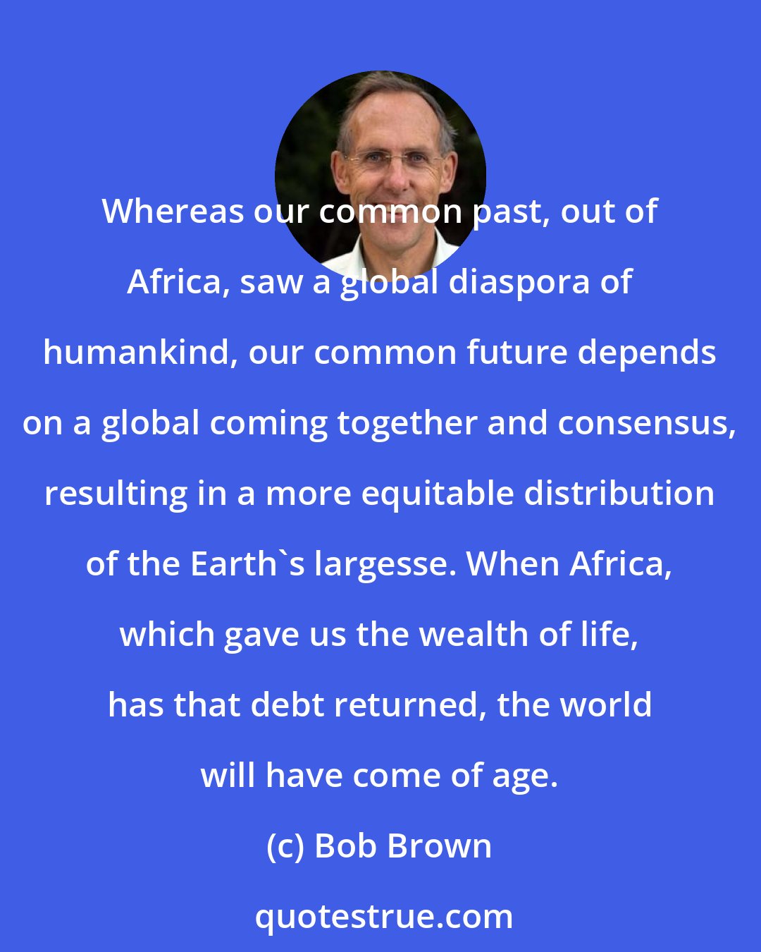 Bob Brown: Whereas our common past, out of Africa, saw a global diaspora of humankind, our common future depends on a global coming together and consensus, resulting in a more equitable distribution of the Earth's largesse. When Africa, which gave us the wealth of life, has that debt returned, the world will have come of age.