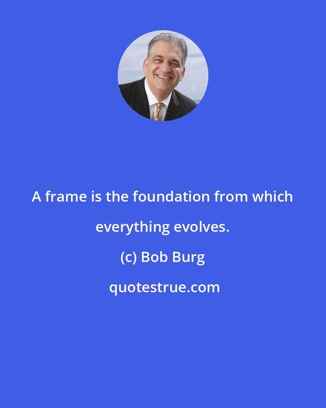 Bob Burg: A frame is the foundation from which everything evolves.