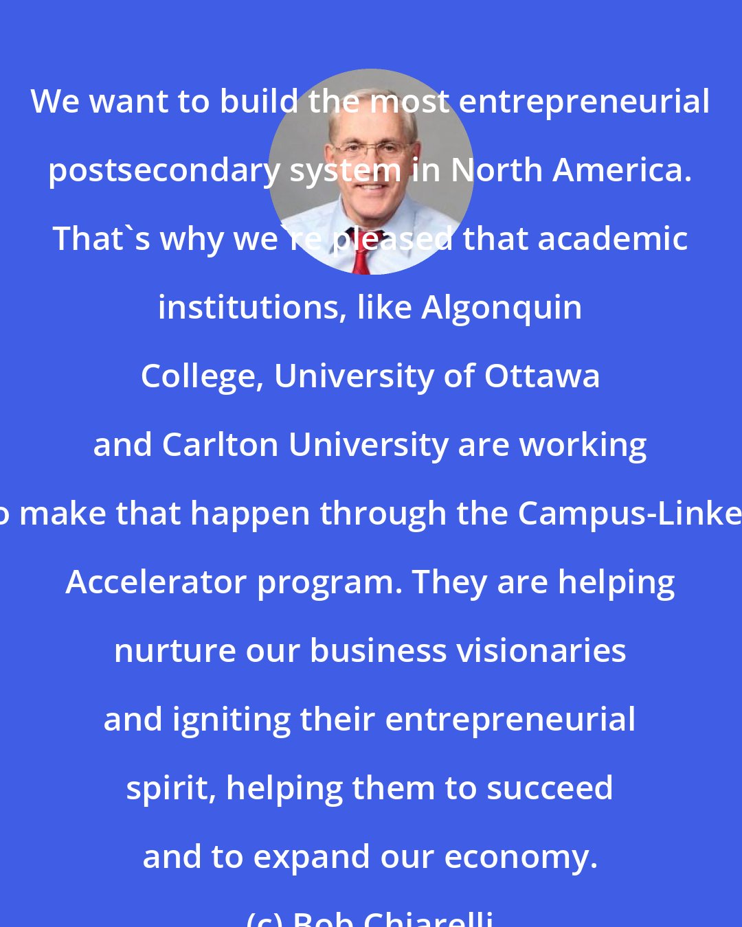 Bob Chiarelli: We want to build the most entrepreneurial postsecondary system in North America. That's why we're pleased that academic institutions, like Algonquin College, University of Ottawa and Carlton University are working to make that happen through the Campus-Linked Accelerator program. They are helping nurture our business visionaries and igniting their entrepreneurial spirit, helping them to succeed and to expand our economy.