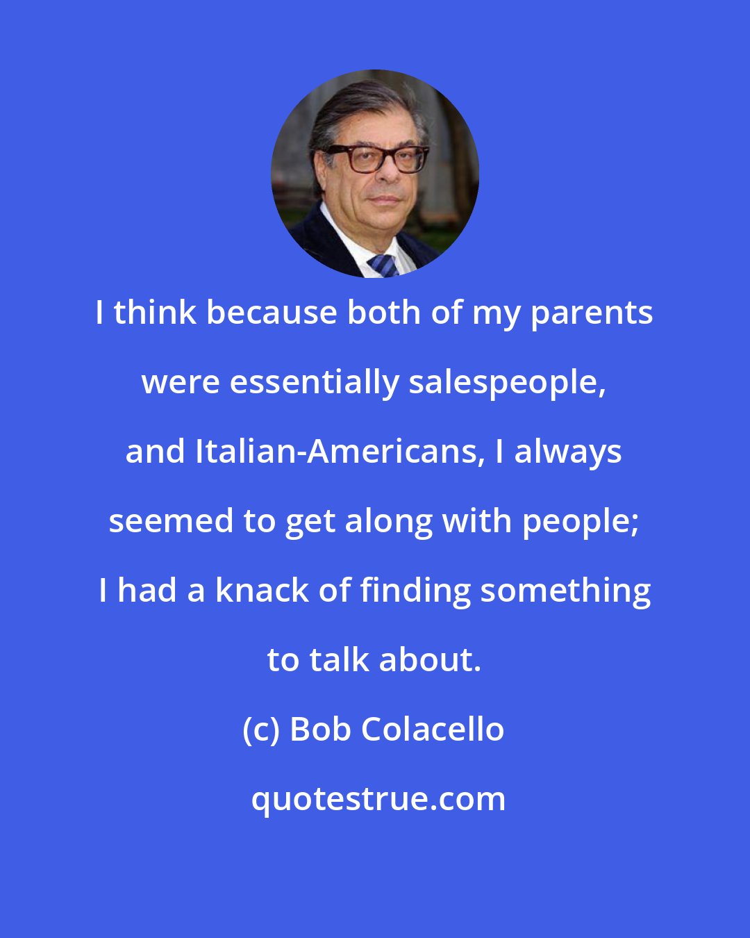 Bob Colacello: I think because both of my parents were essentially salespeople, and Italian-Americans, I always seemed to get along with people; I had a knack of finding something to talk about.