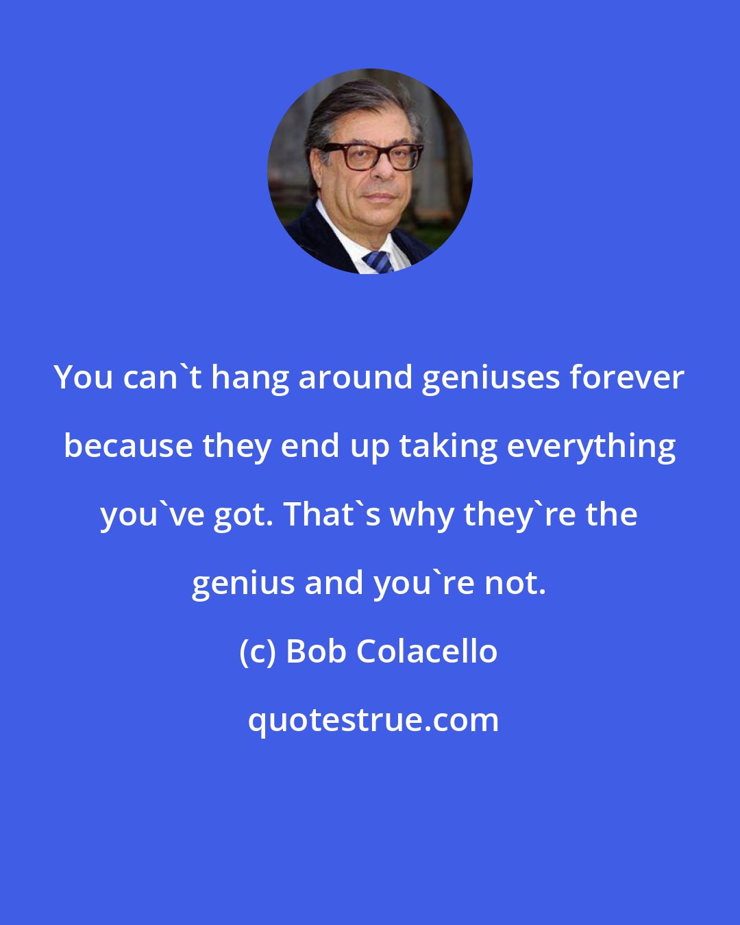 Bob Colacello: You can't hang around geniuses forever because they end up taking everything you've got. That's why they're the genius and you're not.