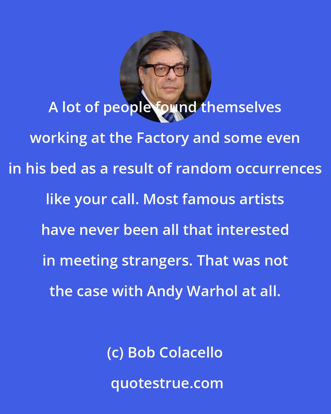 Bob Colacello: A lot of people found themselves working at the Factory and some even in his bed as a result of random occurrences like your call. Most famous artists have never been all that interested in meeting strangers. That was not the case with Andy Warhol at all.