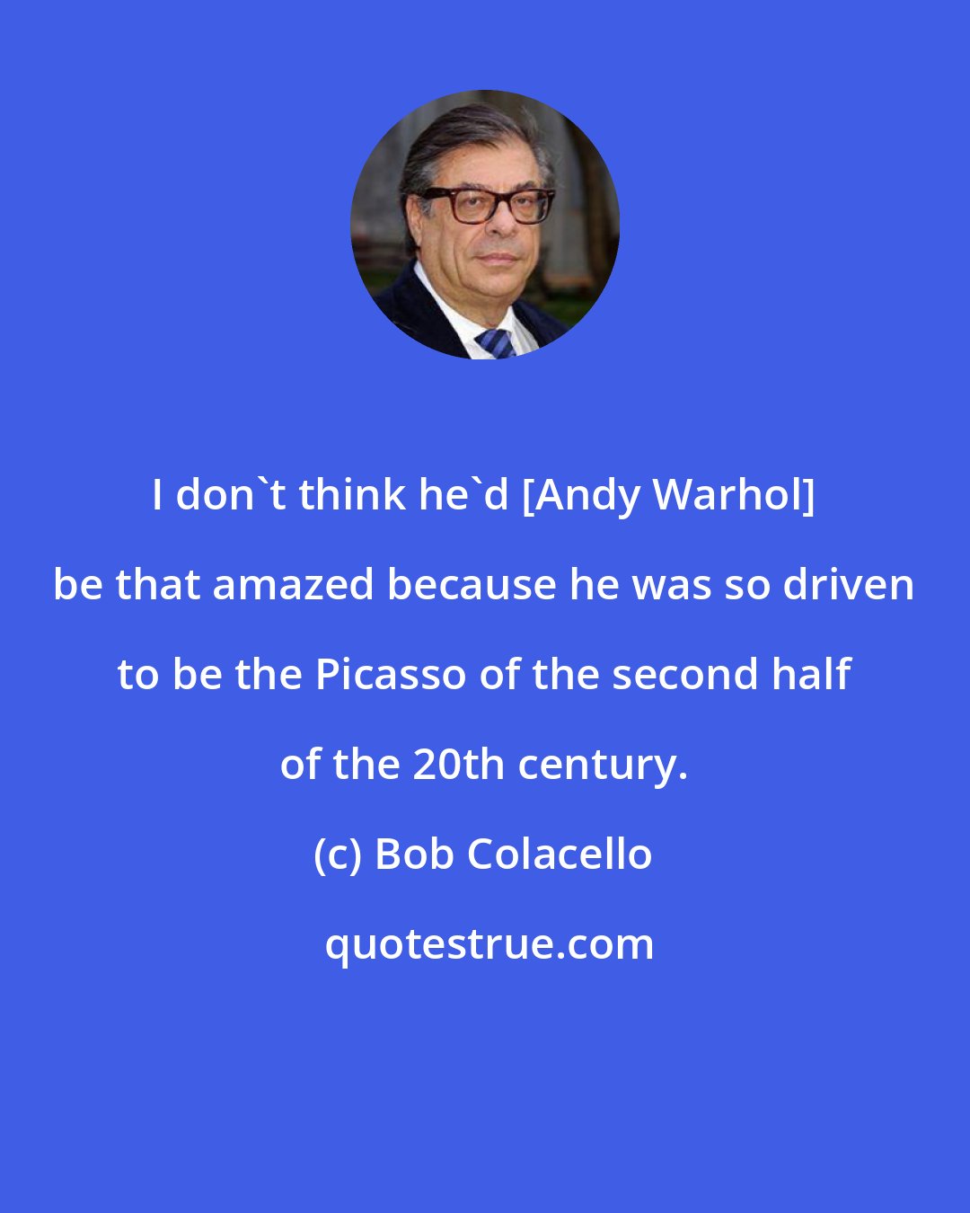 Bob Colacello: I don't think he'd [Andy Warhol] be that amazed because he was so driven to be the Picasso of the second half of the 20th century.