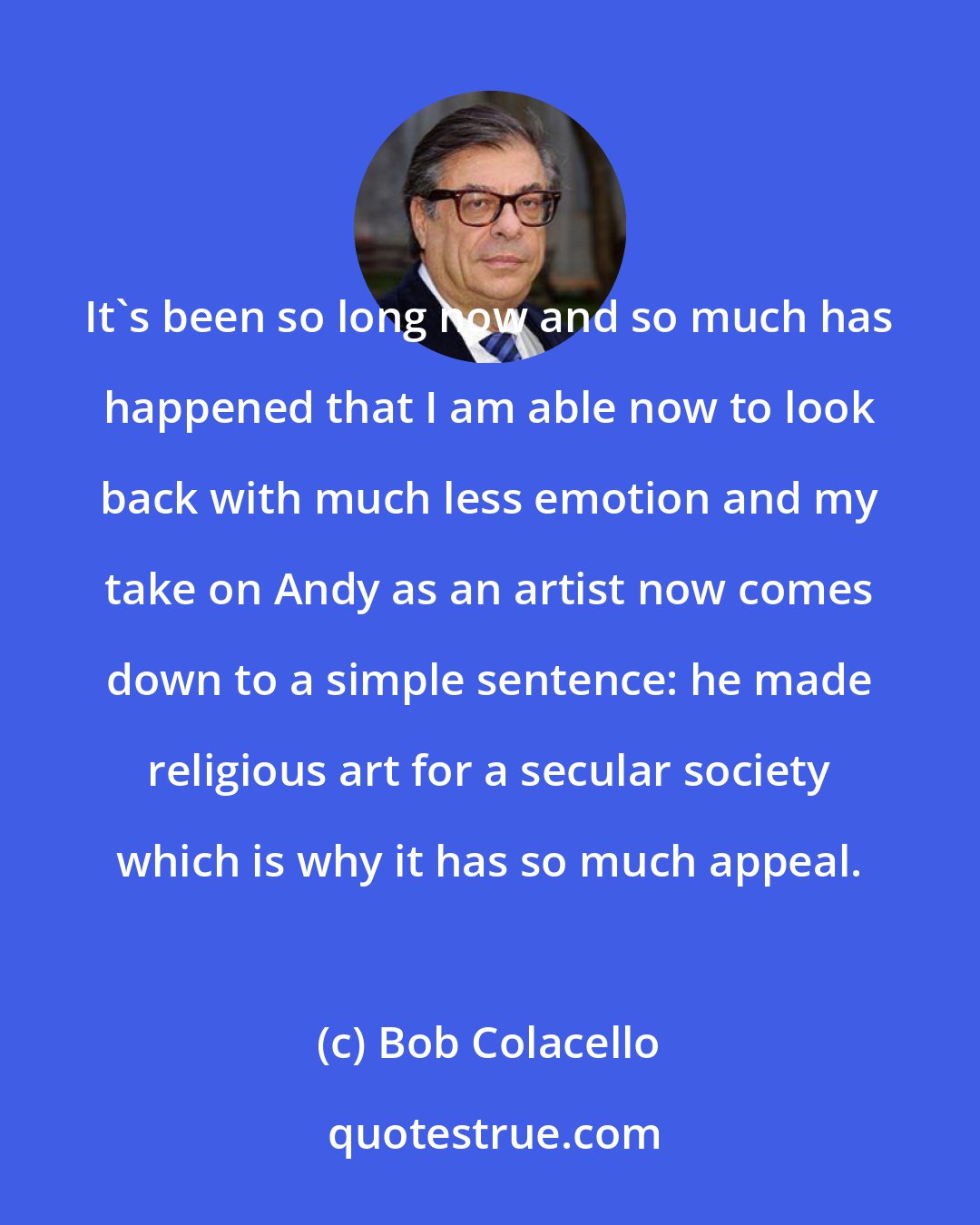 Bob Colacello: It's been so long now and so much has happened that I am able now to look back with much less emotion and my take on Andy as an artist now comes down to a simple sentence: he made religious art for a secular society which is why it has so much appeal.