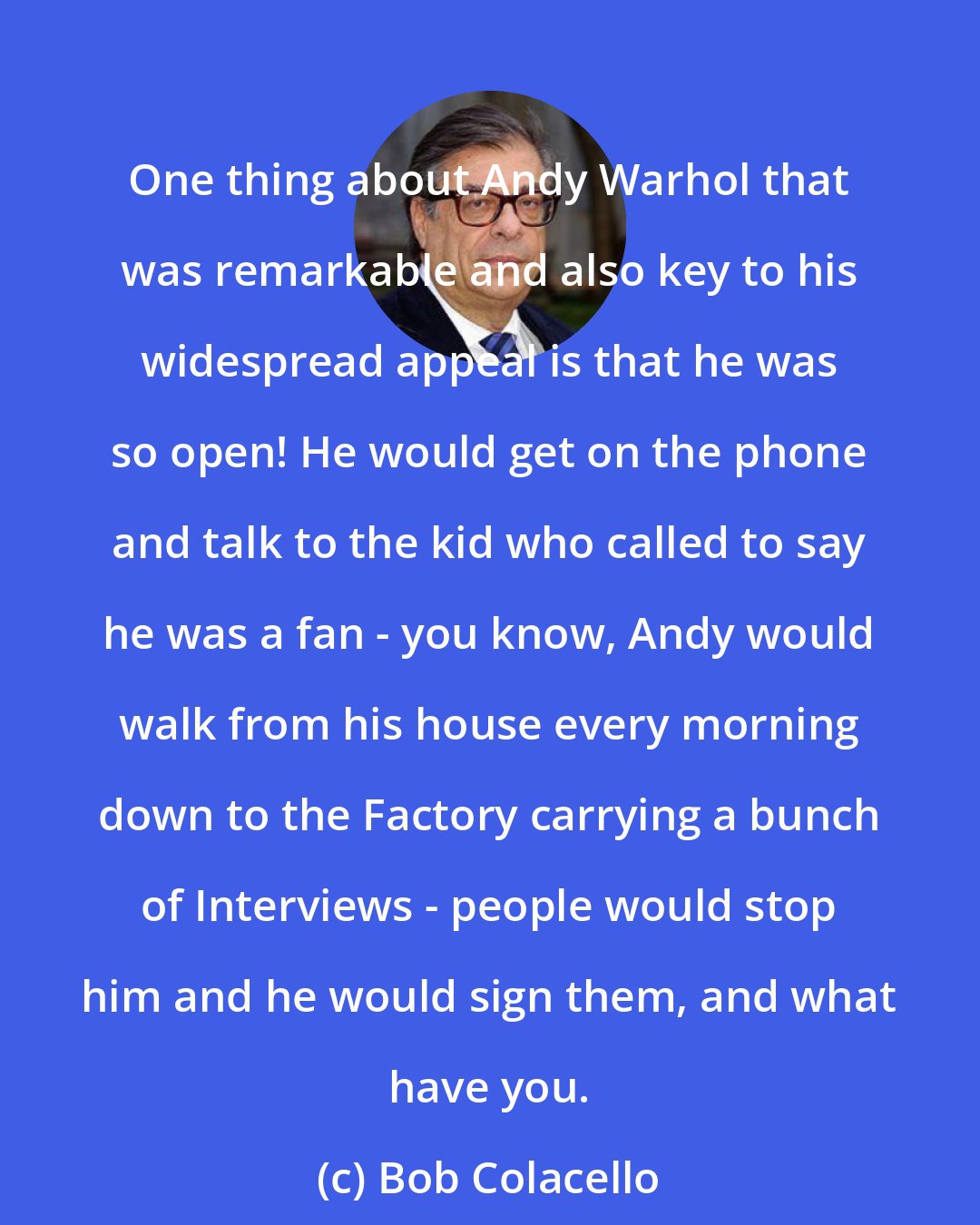 Bob Colacello: One thing about Andy Warhol that was remarkable and also key to his widespread appeal is that he was so open! He would get on the phone and talk to the kid who called to say he was a fan - you know, Andy would walk from his house every morning down to the Factory carrying a bunch of Interviews - people would stop him and he would sign them, and what have you.
