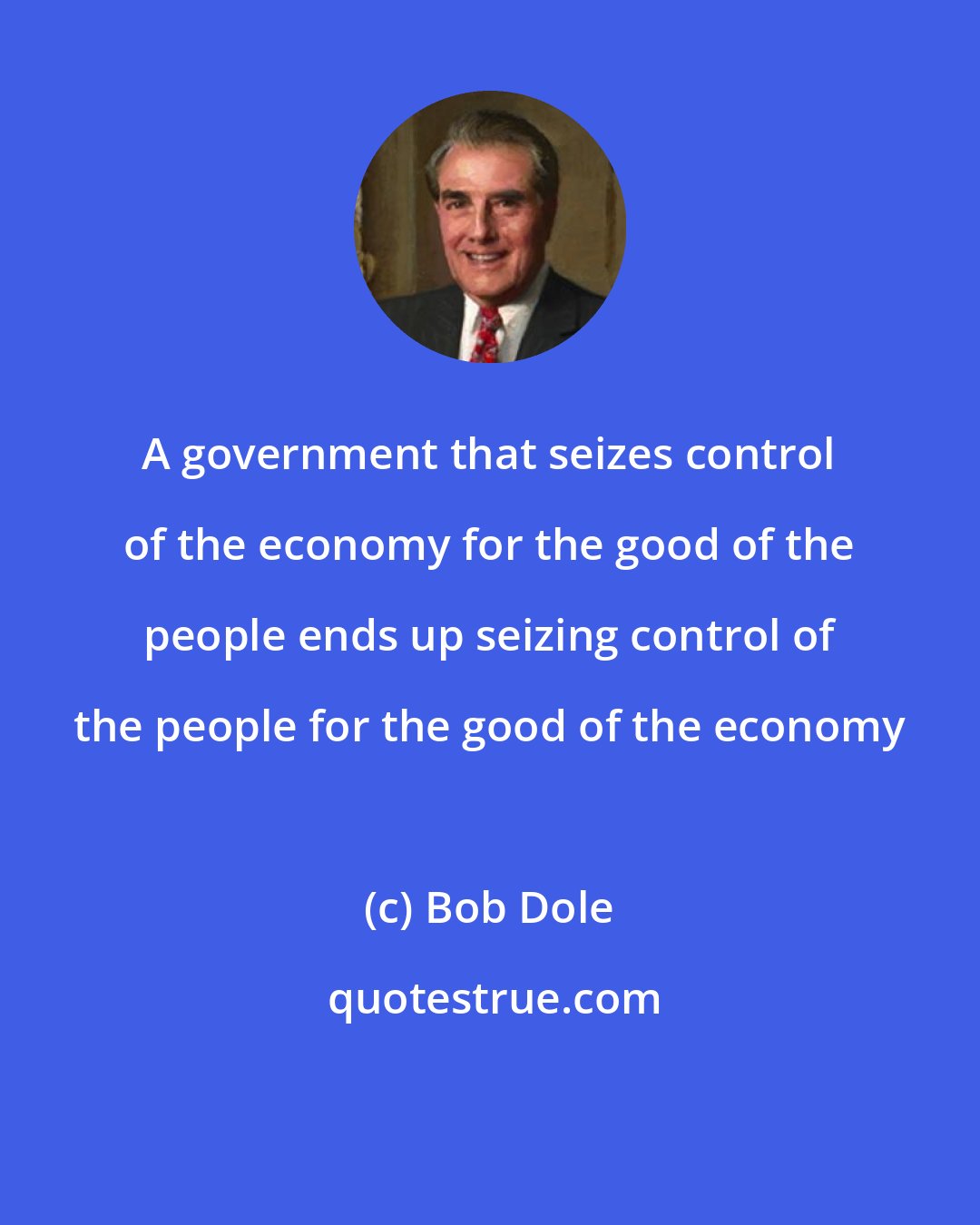 Bob Dole: A government that seizes control of the economy for the good of the people ends up seizing control of the people for the good of the economy