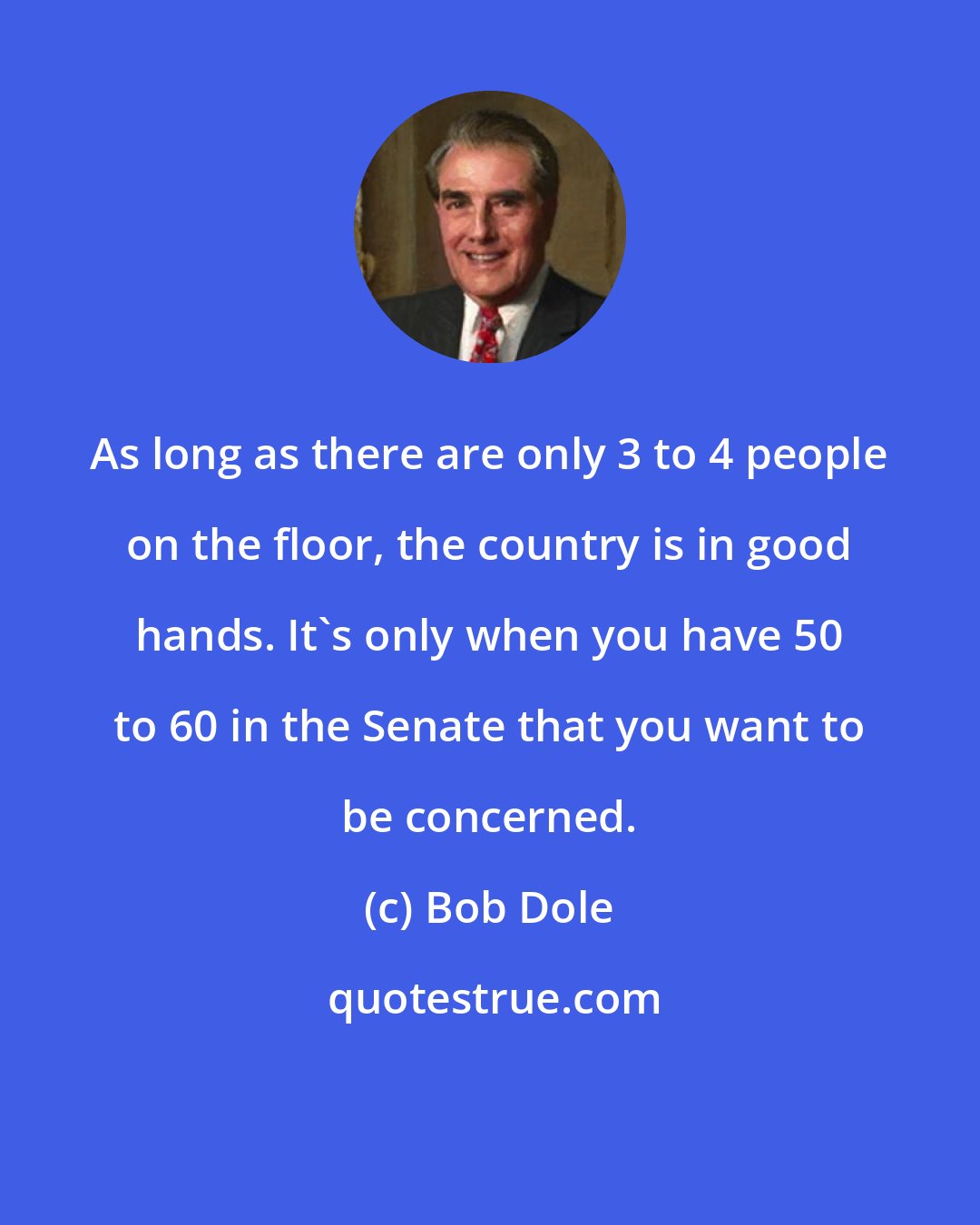 Bob Dole: As long as there are only 3 to 4 people on the floor, the country is in good hands. It's only when you have 50 to 60 in the Senate that you want to be concerned.