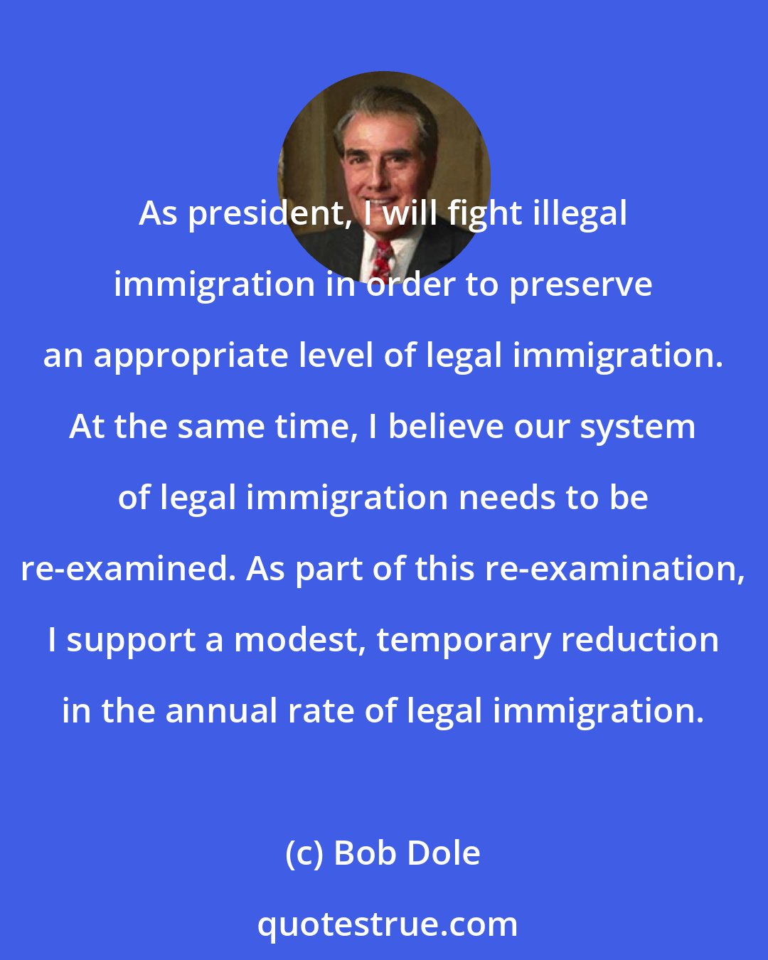 Bob Dole: As president, I will fight illegal immigration in order to preserve an appropriate level of legal immigration. At the same time, I believe our system of legal immigration needs to be re-examined. As part of this re-examination, I support a modest, temporary reduction in the annual rate of legal immigration.