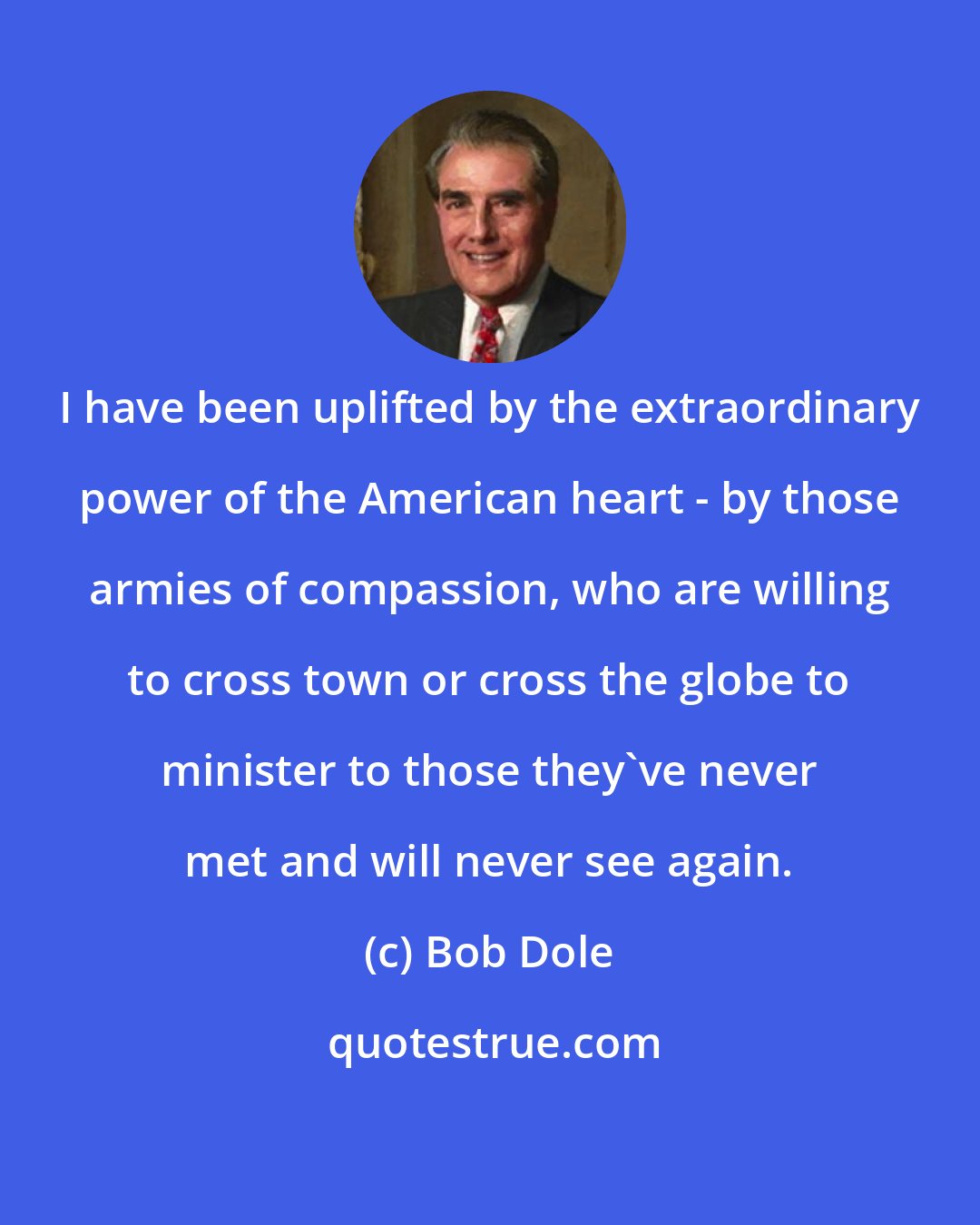 Bob Dole: I have been uplifted by the extraordinary power of the American heart - by those armies of compassion, who are willing to cross town or cross the globe to minister to those they've never met and will never see again.