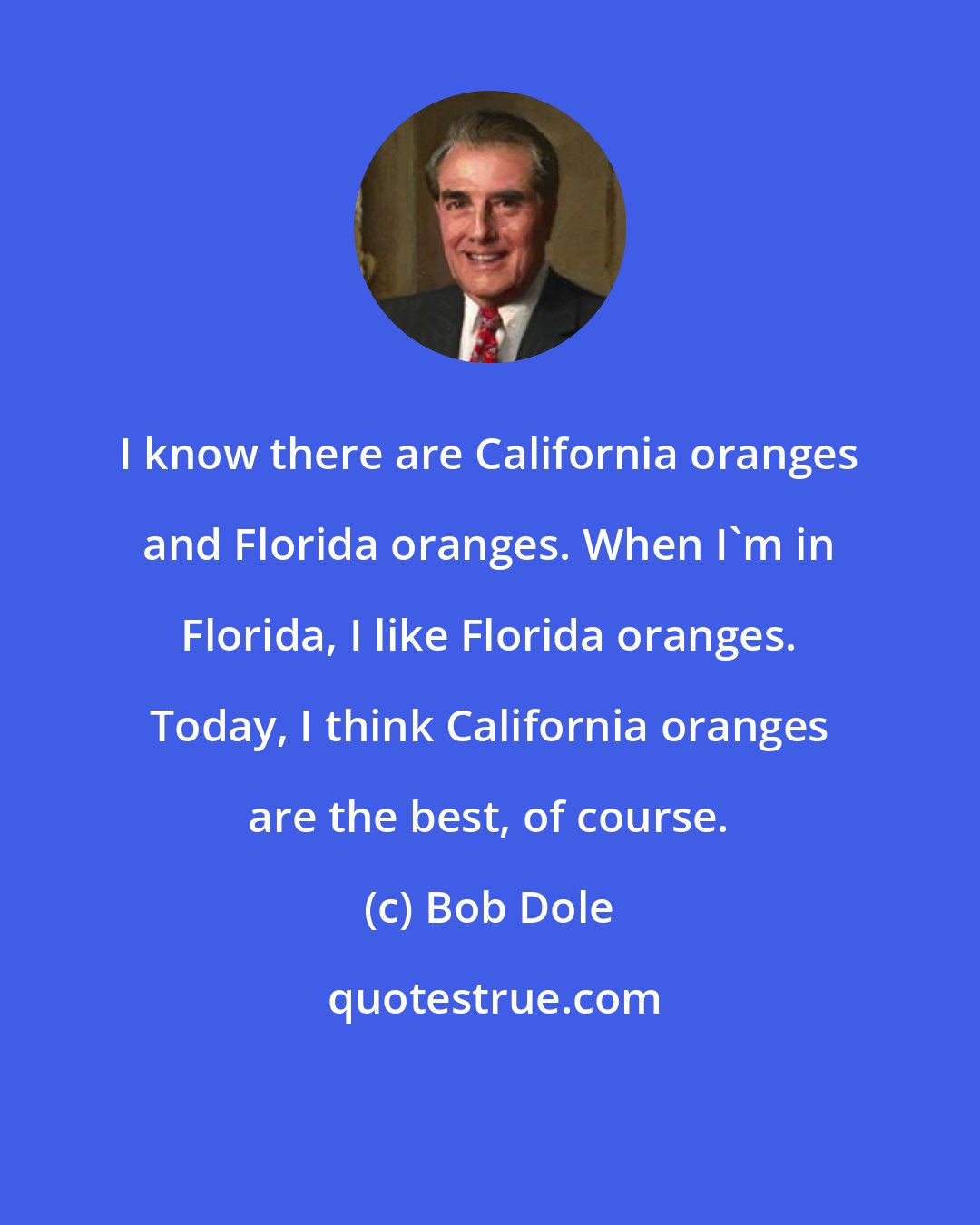 Bob Dole: I know there are California oranges and Florida oranges. When I'm in Florida, I like Florida oranges. Today, I think California oranges are the best, of course.