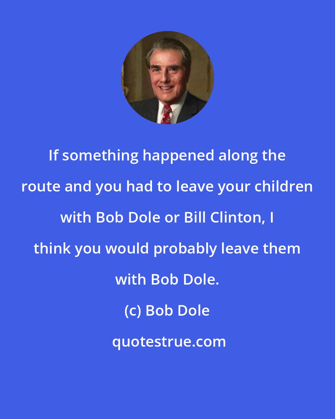 Bob Dole: If something happened along the route and you had to leave your children with Bob Dole or Bill Clinton, I think you would probably leave them with Bob Dole.