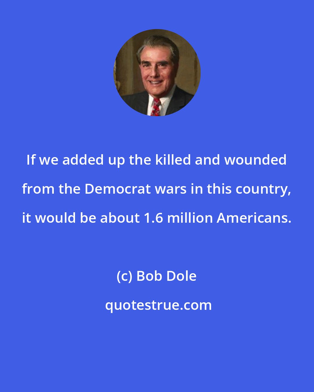 Bob Dole: If we added up the killed and wounded from the Democrat wars in this country, it would be about 1.6 million Americans.