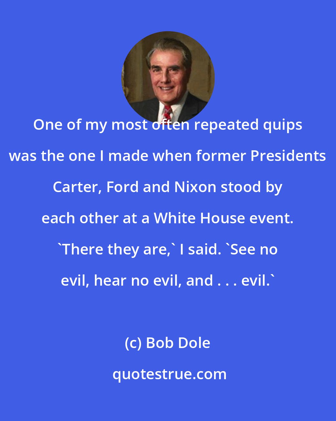 Bob Dole: One of my most often repeated quips was the one I made when former Presidents Carter, Ford and Nixon stood by each other at a White House event. 'There they are,' I said. 'See no evil, hear no evil, and . . . evil.'