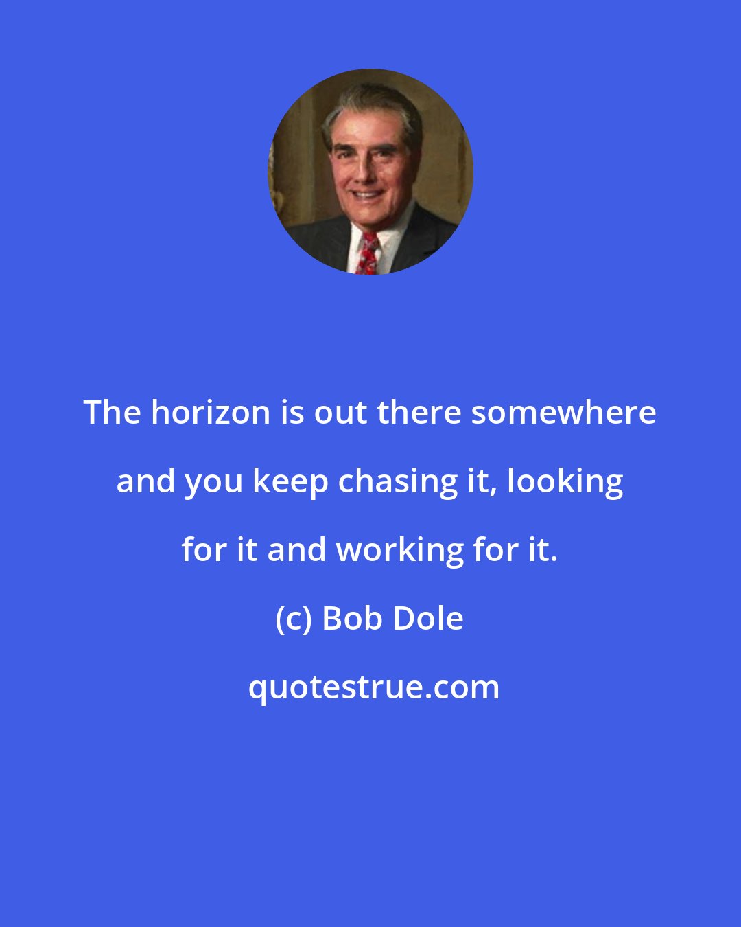 Bob Dole: The horizon is out there somewhere and you keep chasing it, looking for it and working for it.