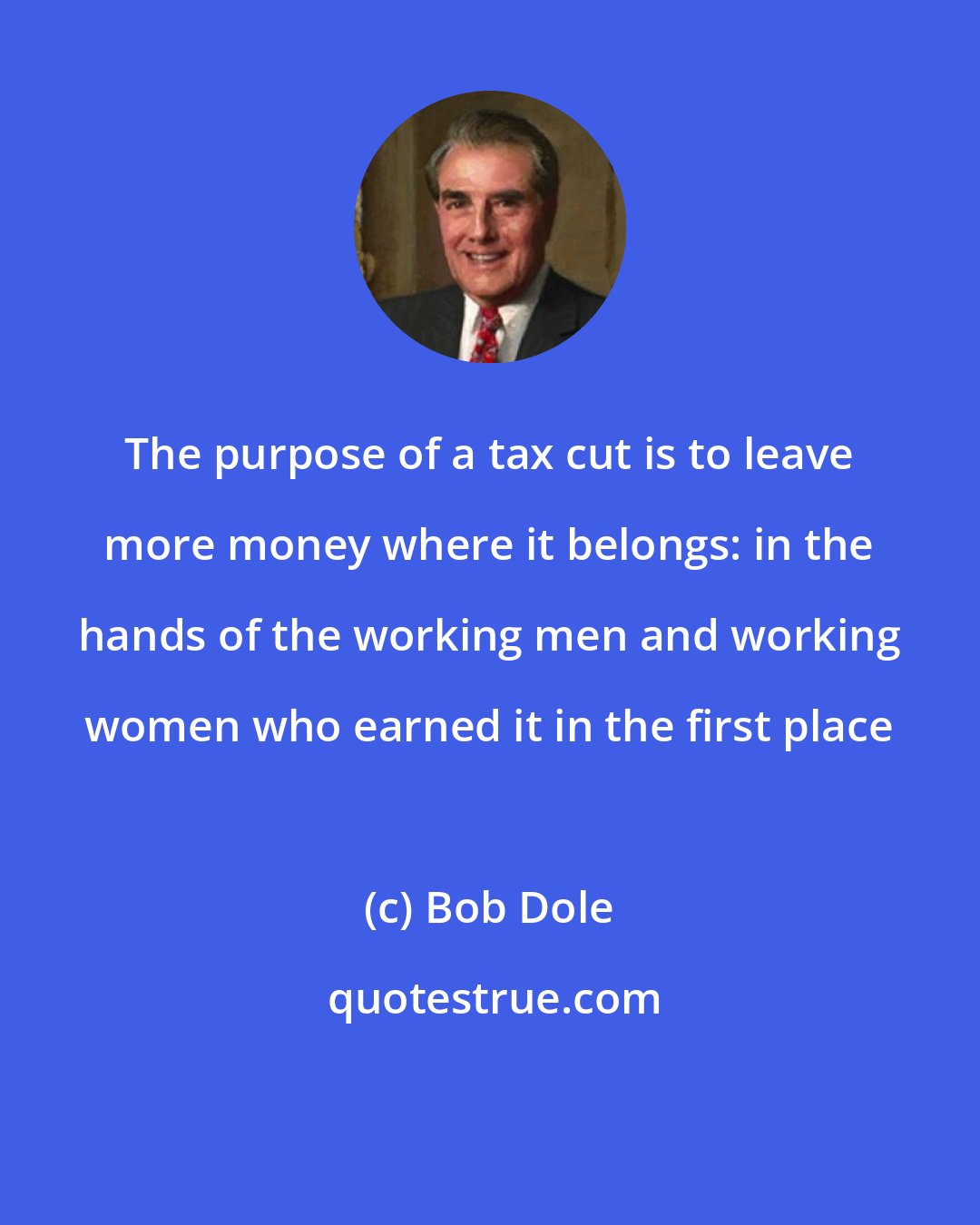 Bob Dole: The purpose of a tax cut is to leave more money where it belongs: in the hands of the working men and working women who earned it in the first place