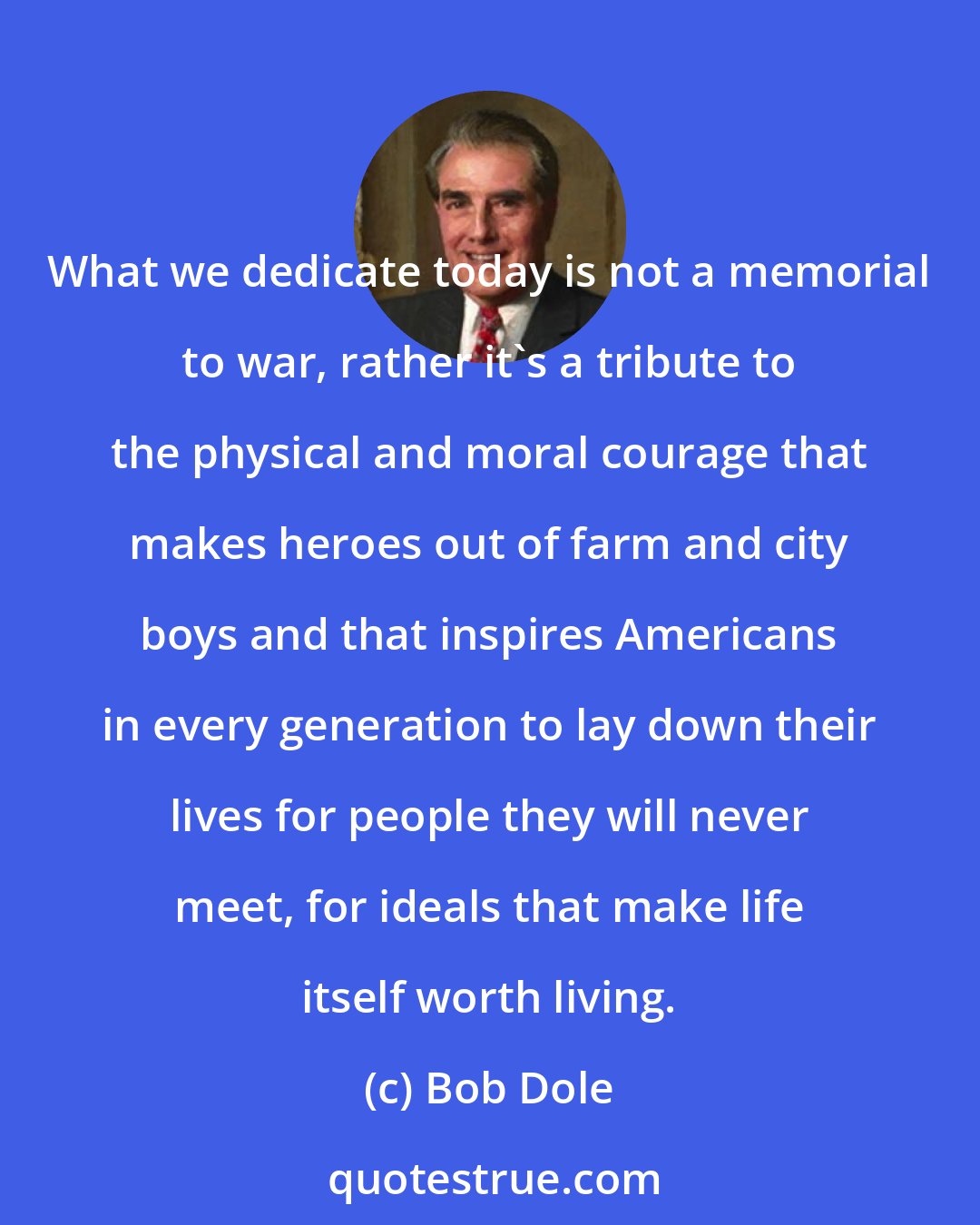 Bob Dole: What we dedicate today is not a memorial to war, rather it's a tribute to the physical and moral courage that makes heroes out of farm and city boys and that inspires Americans in every generation to lay down their lives for people they will never meet, for ideals that make life itself worth living.