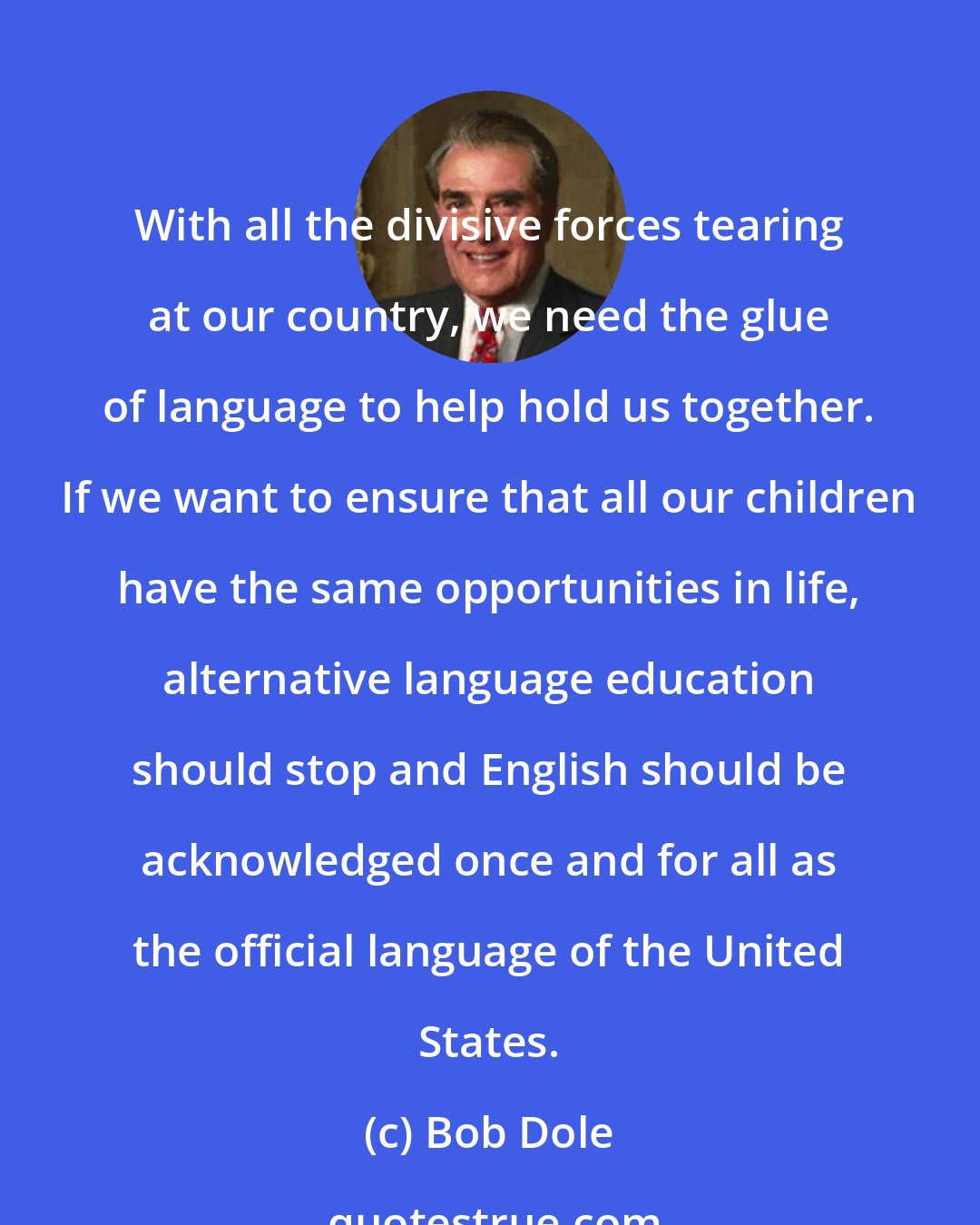 Bob Dole: With all the divisive forces tearing at our country, we need the glue of language to help hold us together. If we want to ensure that all our children have the same opportunities in life, alternative language education should stop and English should be acknowledged once and for all as the official language of the United States.