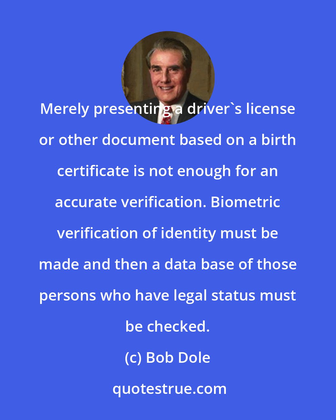 Bob Dole: Merely presenting a driver's license or other document based on a birth certificate is not enough for an accurate verification. Biometric verification of identity must be made and then a data base of those persons who have legal status must be checked.