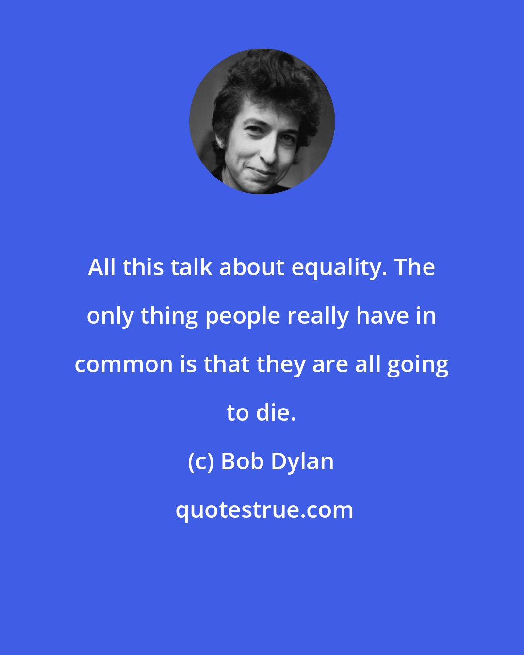 Bob Dylan: All this talk about equality. The only thing people really have in common is that they are all going to die.