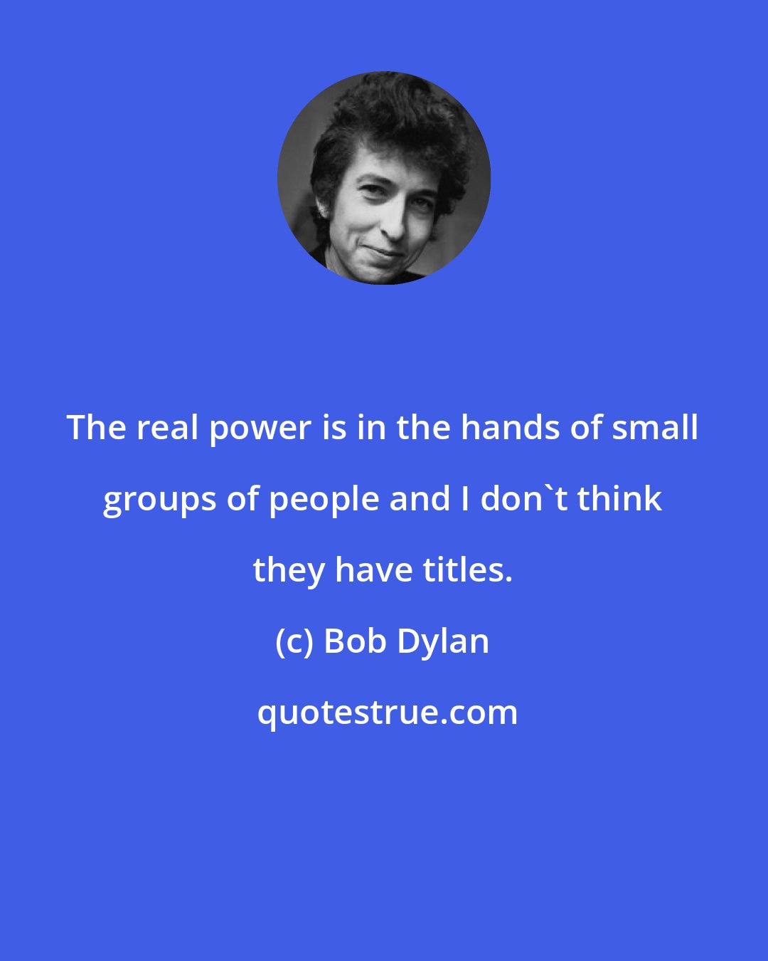 Bob Dylan: The real power is in the hands of small groups of people and I don't think they have titles.