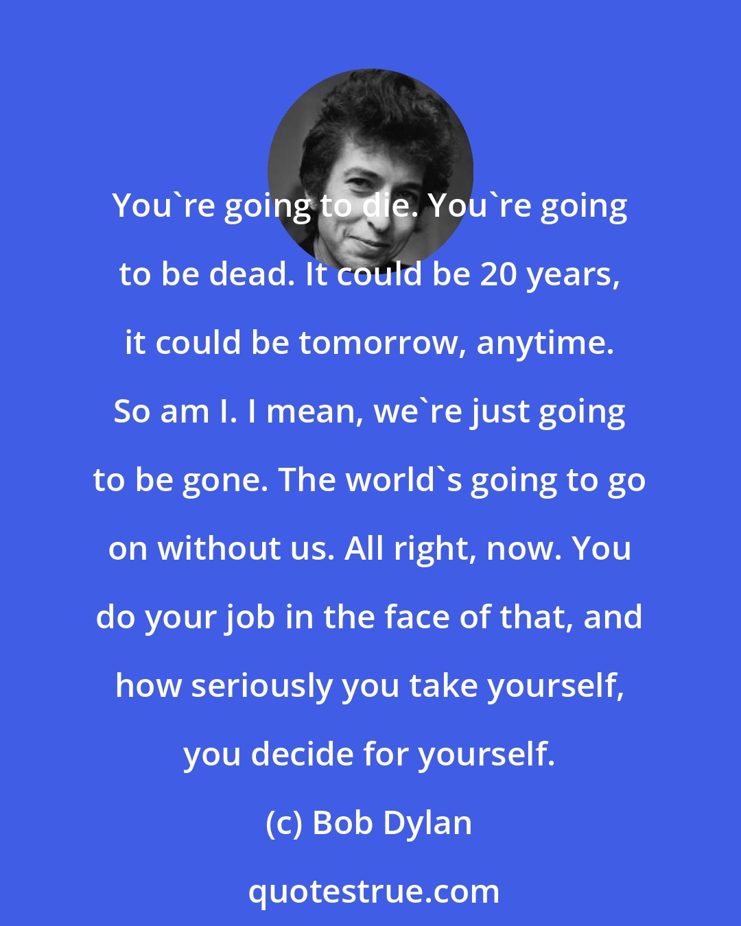 Bob Dylan: You're going to die. You're going to be dead. It could be 20 years, it could be tomorrow, anytime. So am I. I mean, we're just going to be gone. The world's going to go on without us. All right, now. You do your job in the face of that, and how seriously you take yourself, you decide for yourself.