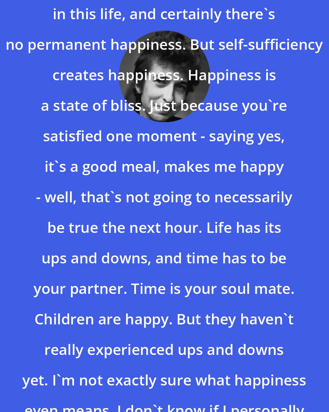 Bob Dylan: A lot of people say there is no happiness in this life, and certainly there's no permanent happiness. But self-sufficiency creates happiness. Happiness is a state of bliss. Just because you're satisfied one moment - saying yes, it's a good meal, makes me happy - well, that's not going to necessarily be true the next hour. Life has its ups and downs, and time has to be your partner. Time is your soul mate. Children are happy. But they haven't really experienced ups and downs yet. I'm not exactly sure what happiness even means. I don't know if I personally could define it.