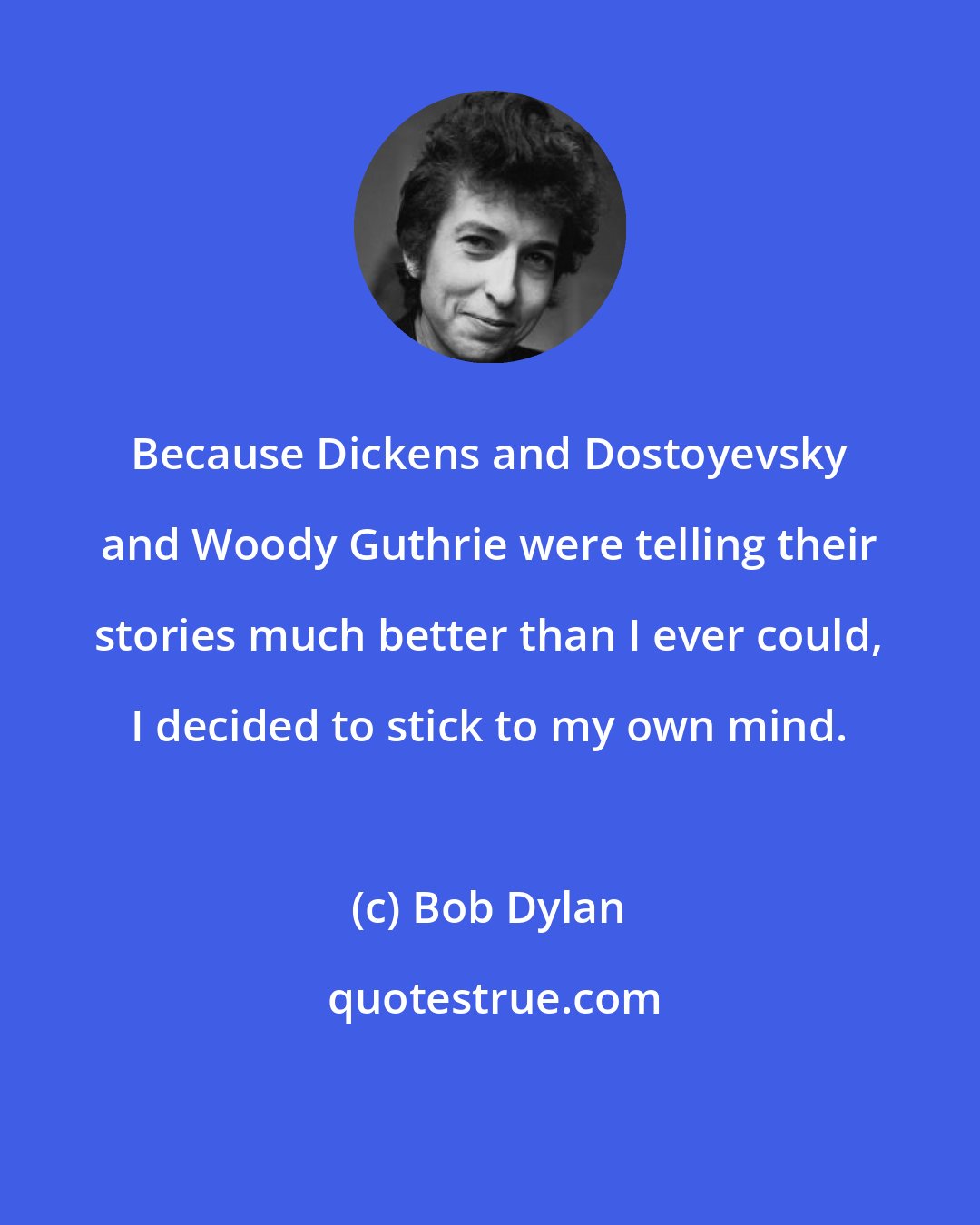 Bob Dylan: Because Dickens and Dostoyevsky and Woody Guthrie were telling their stories much better than I ever could, I decided to stick to my own mind.