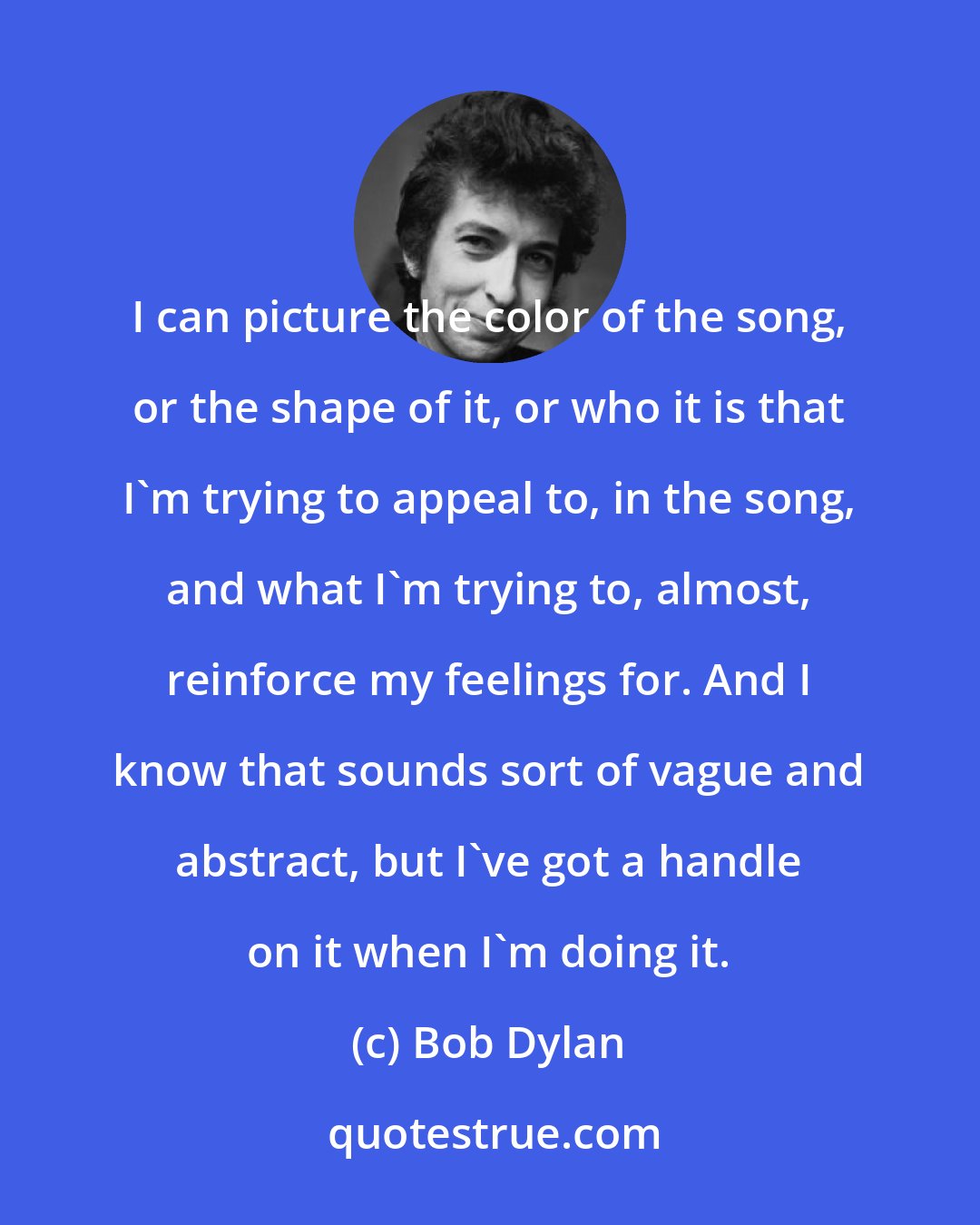 Bob Dylan: I can picture the color of the song, or the shape of it, or who it is that I'm trying to appeal to, in the song, and what I'm trying to, almost, reinforce my feelings for. And I know that sounds sort of vague and abstract, but I've got a handle on it when I'm doing it.