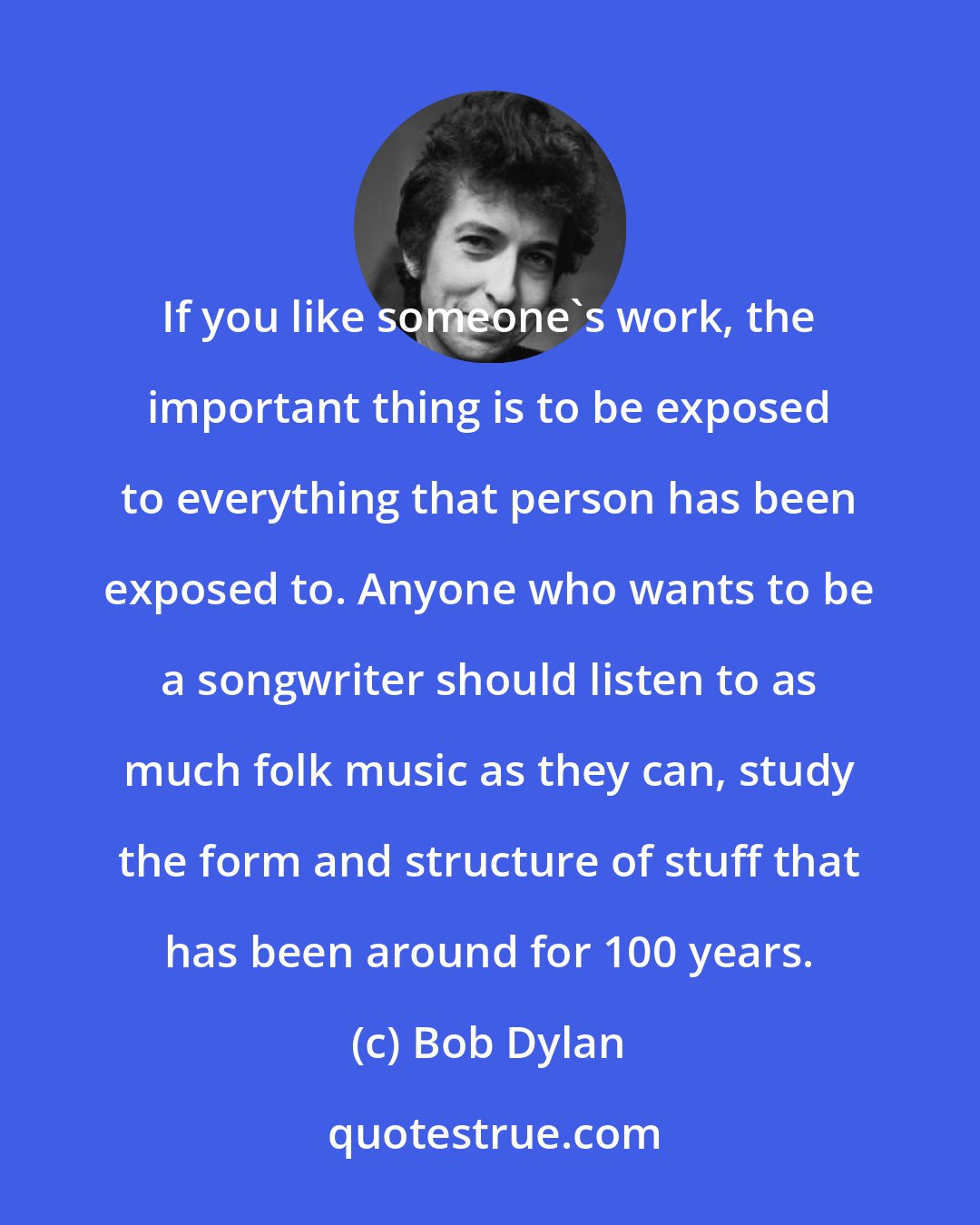 Bob Dylan: If you like someone's work, the important thing is to be exposed to everything that person has been exposed to. Anyone who wants to be a songwriter should listen to as much folk music as they can, study the form and structure of stuff that has been around for 100 years.