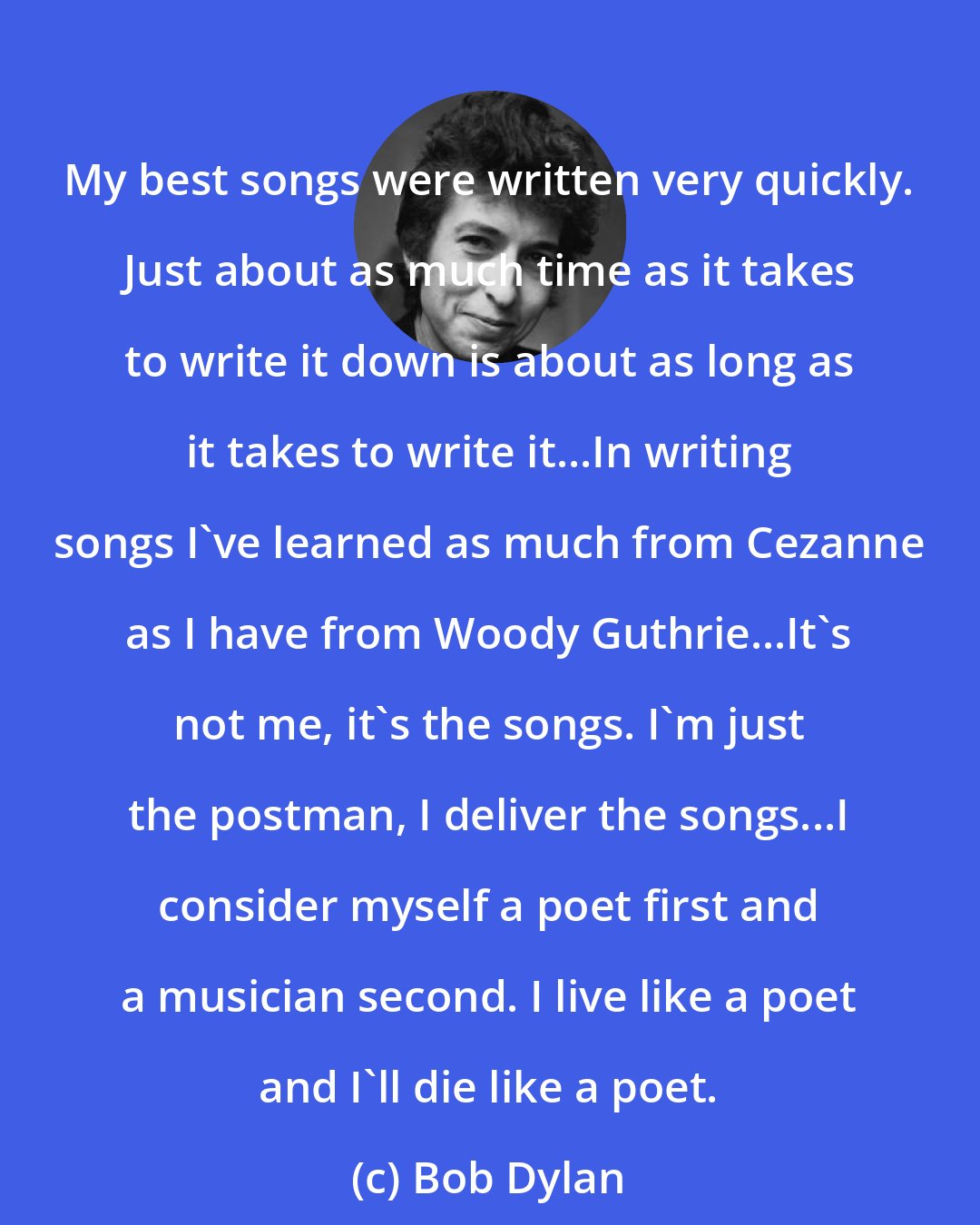 Bob Dylan: My best songs were written very quickly. Just about as much time as it takes to write it down is about as long as it takes to write it...In writing songs I've learned as much from Cezanne as I have from Woody Guthrie...It's not me, it's the songs. I'm just the postman, I deliver the songs...I consider myself a poet first and a musician second. I live like a poet and I'll die like a poet.