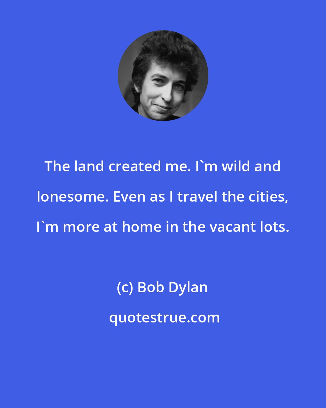 Bob Dylan: The land created me. I'm wild and lonesome. Even as I travel the cities, I'm more at home in the vacant lots.