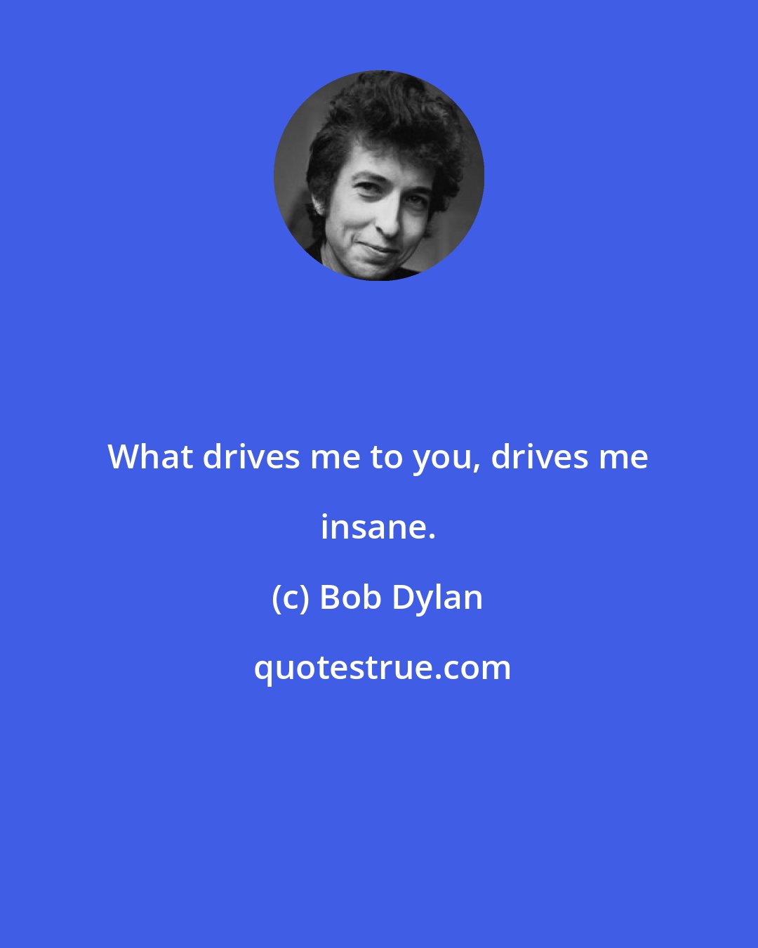 Bob Dylan: What drives me to you, drives me insane.