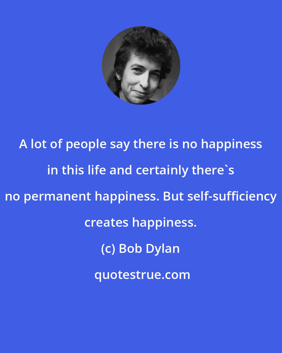 Bob Dylan: A lot of people say there is no happiness in this life and certainly there's no permanent happiness. But self-sufficiency creates happiness.