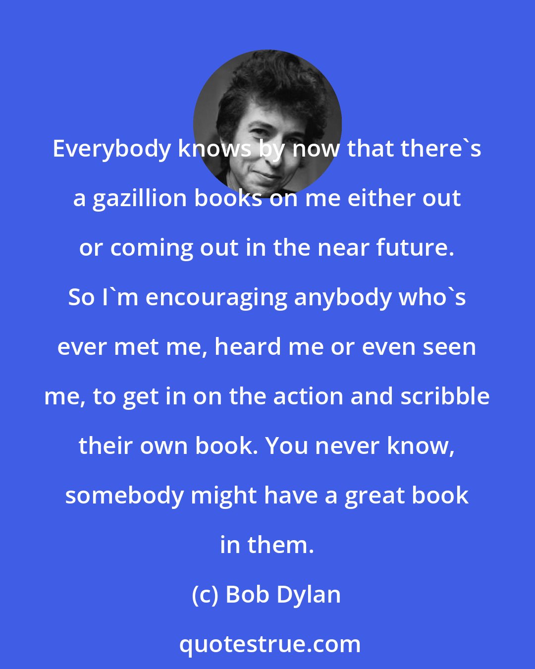 Bob Dylan: Everybody knows by now that there's a gazillion books on me either out or coming out in the near future. So I'm encouraging anybody who's ever met me, heard me or even seen me, to get in on the action and scribble their own book. You never know, somebody might have a great book in them.