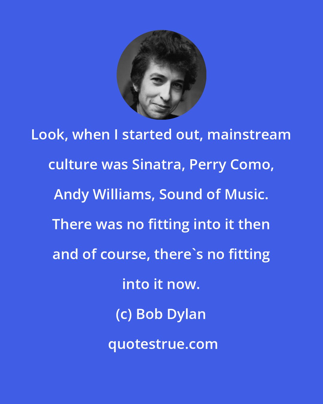 Bob Dylan: Look, when I started out, mainstream culture was Sinatra, Perry Como, Andy Williams, Sound of Music. There was no fitting into it then and of course, there's no fitting into it now.