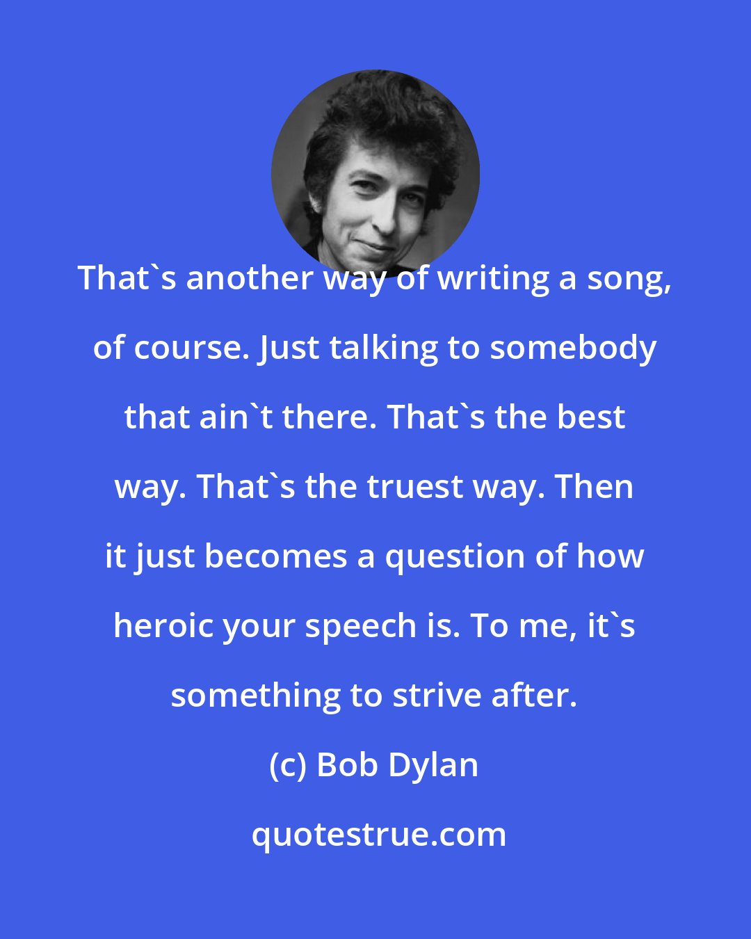 Bob Dylan: That's another way of writing a song, of course. Just talking to somebody that ain't there. That's the best way. That's the truest way. Then it just becomes a question of how heroic your speech is. To me, it's something to strive after.