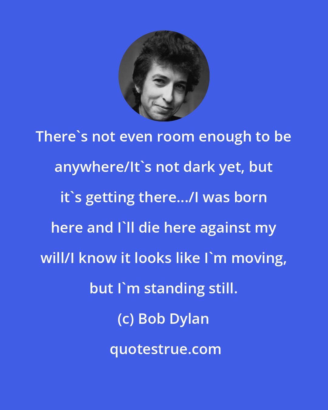 Bob Dylan: There's not even room enough to be anywhere/It's not dark yet, but it's getting there.../I was born here and I'll die here against my will/I know it looks like I'm moving, but I'm standing still.