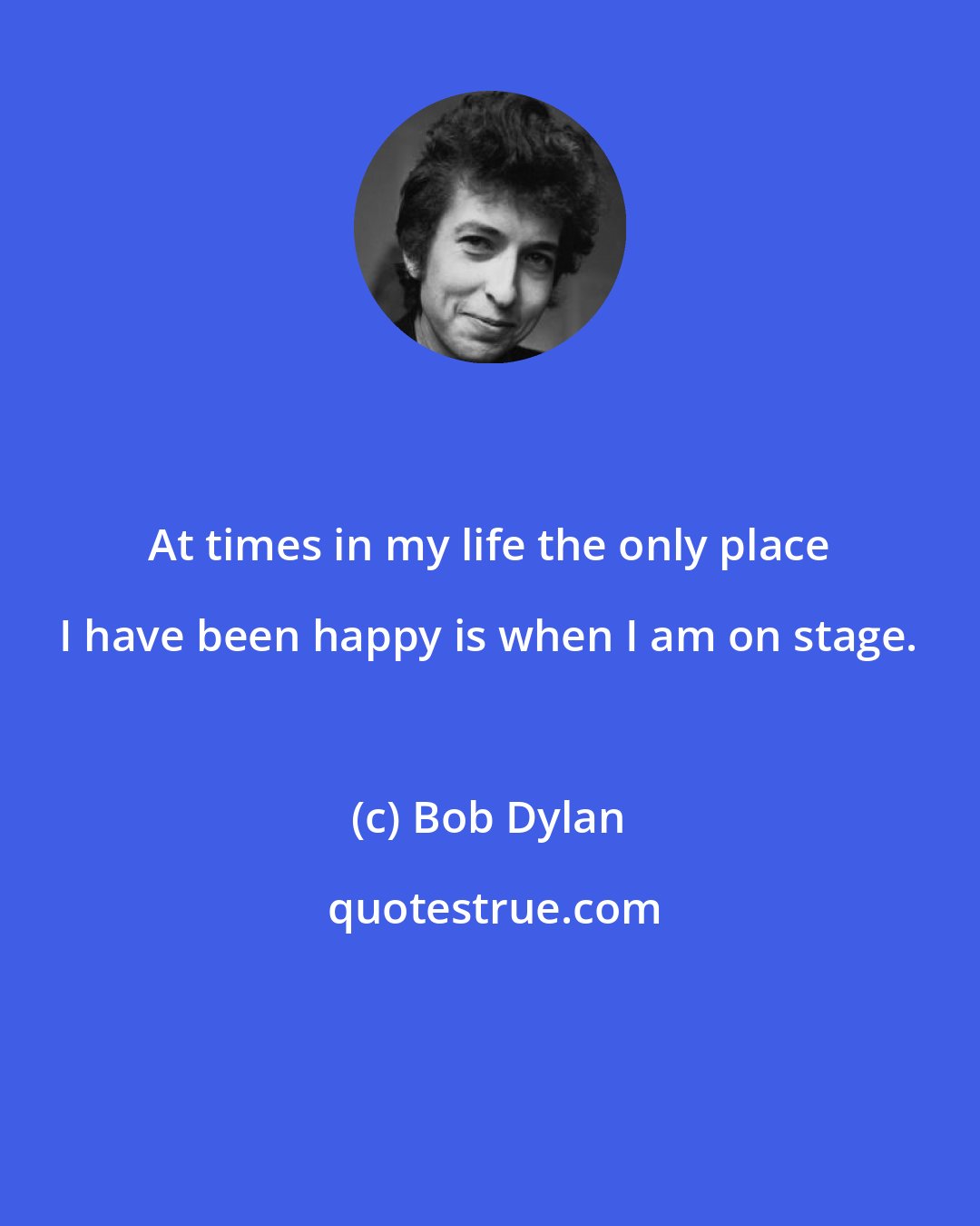 Bob Dylan: At times in my life the only place I have been happy is when I am on stage.